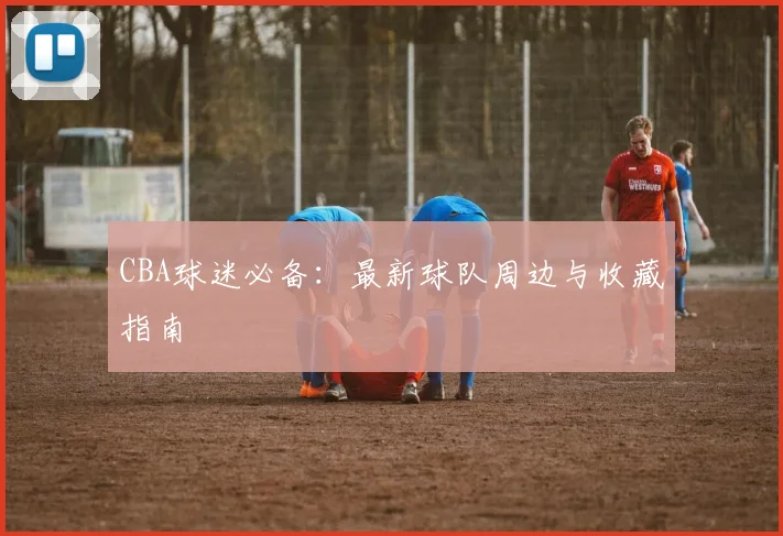 CBA球迷必备:最新球队周边与收藏指南