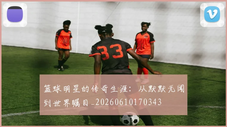 篮球明星的传奇生涯:从默默无闻到世界瞩目_20260610170343
