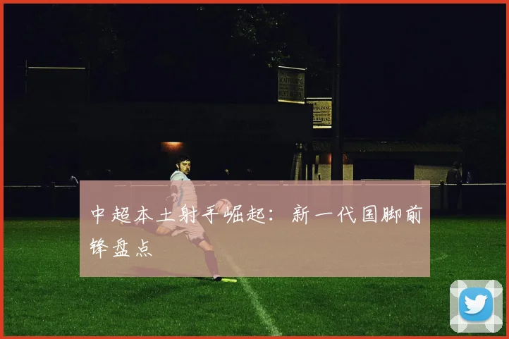 中超本土射手崛起：新一代国脚前锋盘点