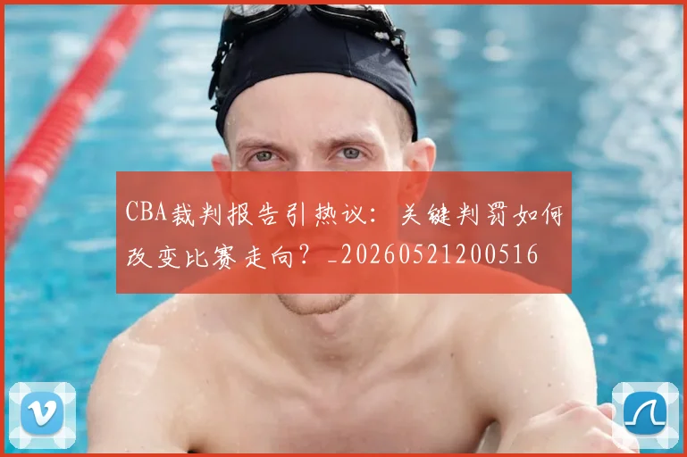 CBA裁判报告引热议:关键判罚如何改变比赛走向?_20260521200516