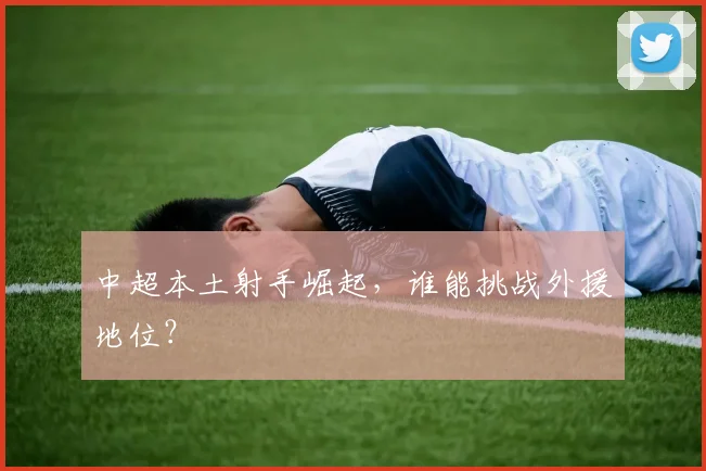 中超本土射手崛起，谁能挑战外援地位？