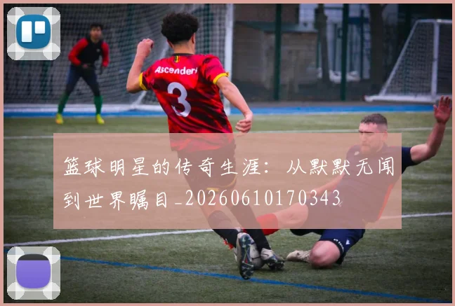 篮球明星的传奇生涯:从默默无闻到世界瞩目_20260610170343