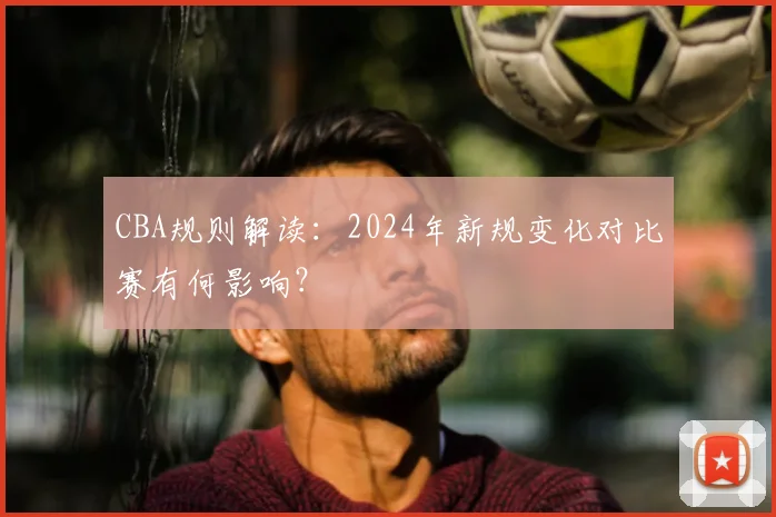 CBA规则解读:2024年新规变化对比赛有何影响?