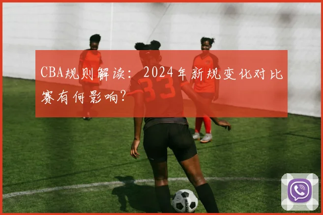 CBA规则解读:2024年新规变化对比赛有何影响?