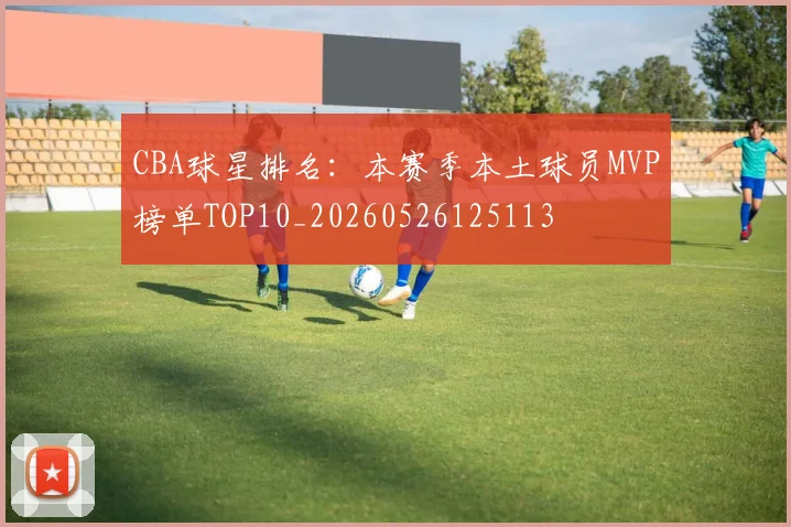 CBA球星排名:本赛季本土球员MVP榜单TOP10_20260526125113